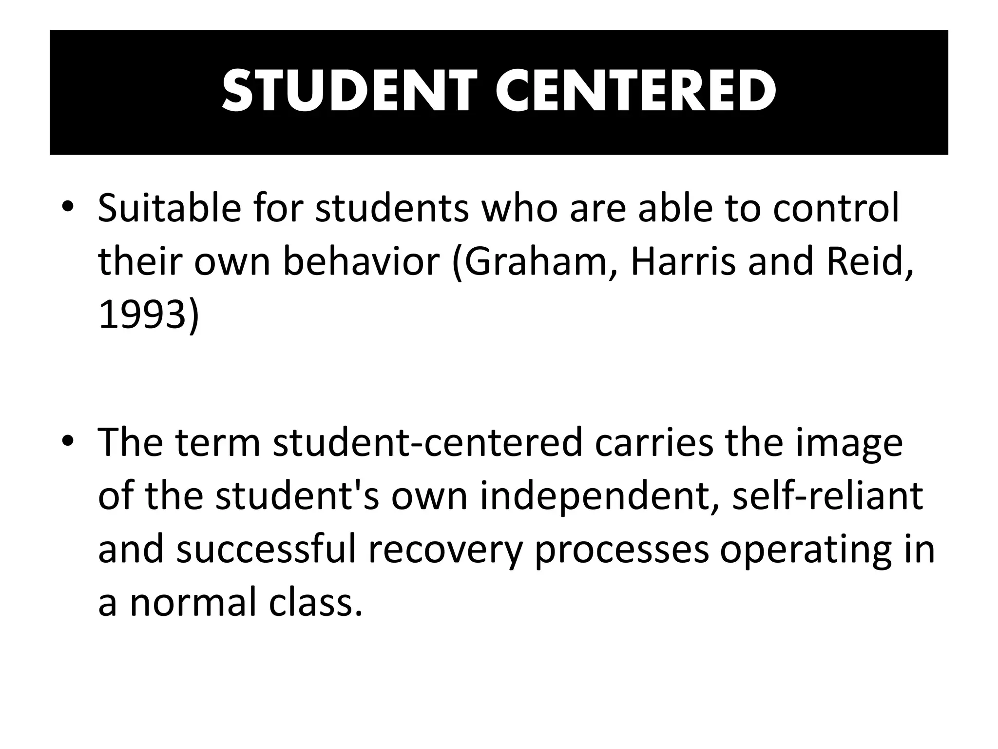 STUDENT CENTERED
• Suitable for students who are able to control
their own behavior (Graham, Harris and Reid,
1993)
• The term student-centered carries the image
of the student's own independent, self-reliant
and successful recovery processes operating in
a normal class.
 
