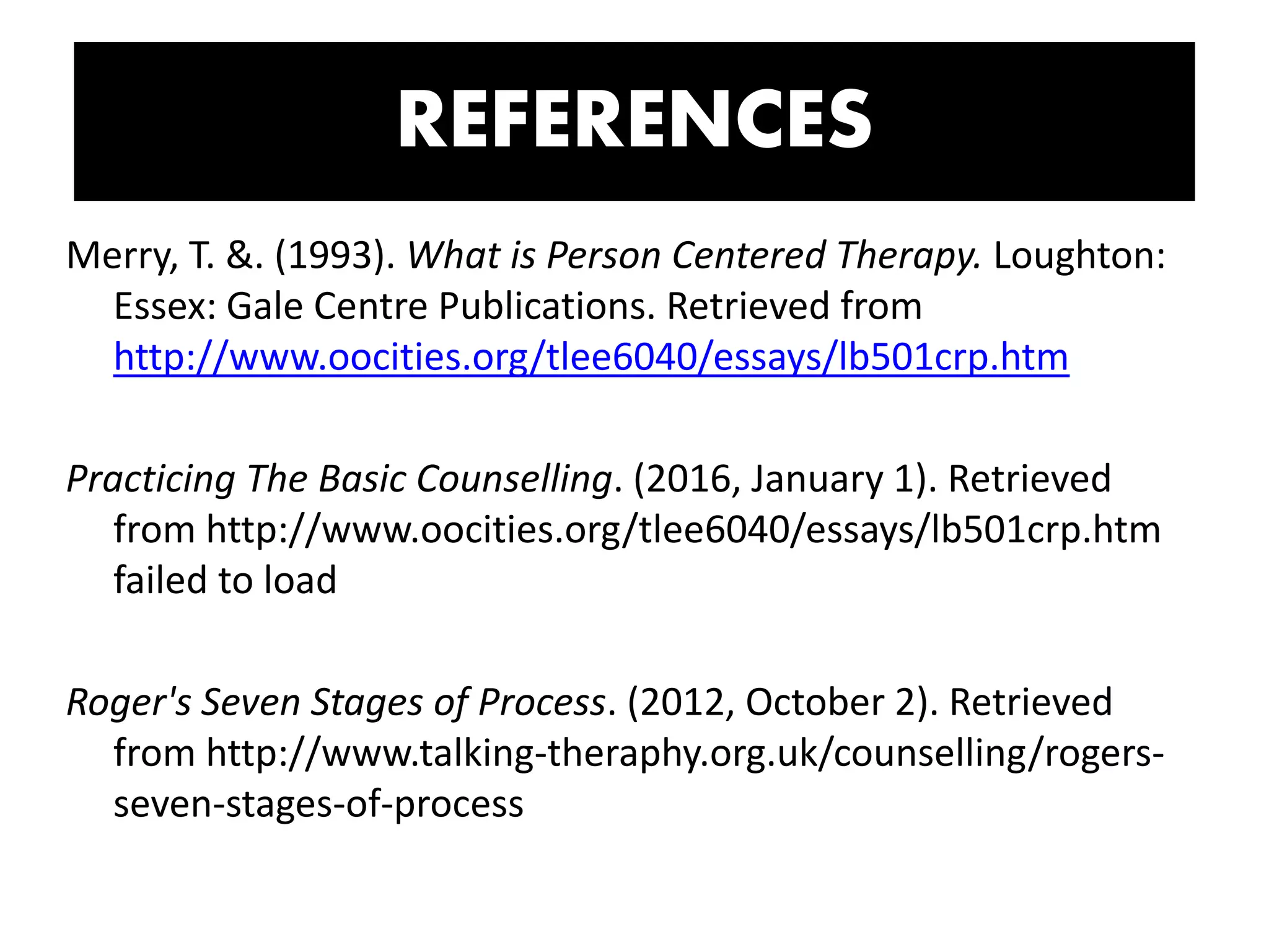 Merry, T. &. (1993). What is Person Centered Therapy. Loughton:
Essex: Gale Centre Publications. Retrieved from
http://www.oocities.org/tlee6040/essays/lb501crp.htm
Practicing The Basic Counselling. (2016, January 1). Retrieved
from http://www.oocities.org/tlee6040/essays/lb501crp.htm
failed to load
Roger's Seven Stages of Process. (2012, October 2). Retrieved
from http://www.talking-theraphy.org.uk/counselling/rogers-
seven-stages-of-process
REFERENCES
 