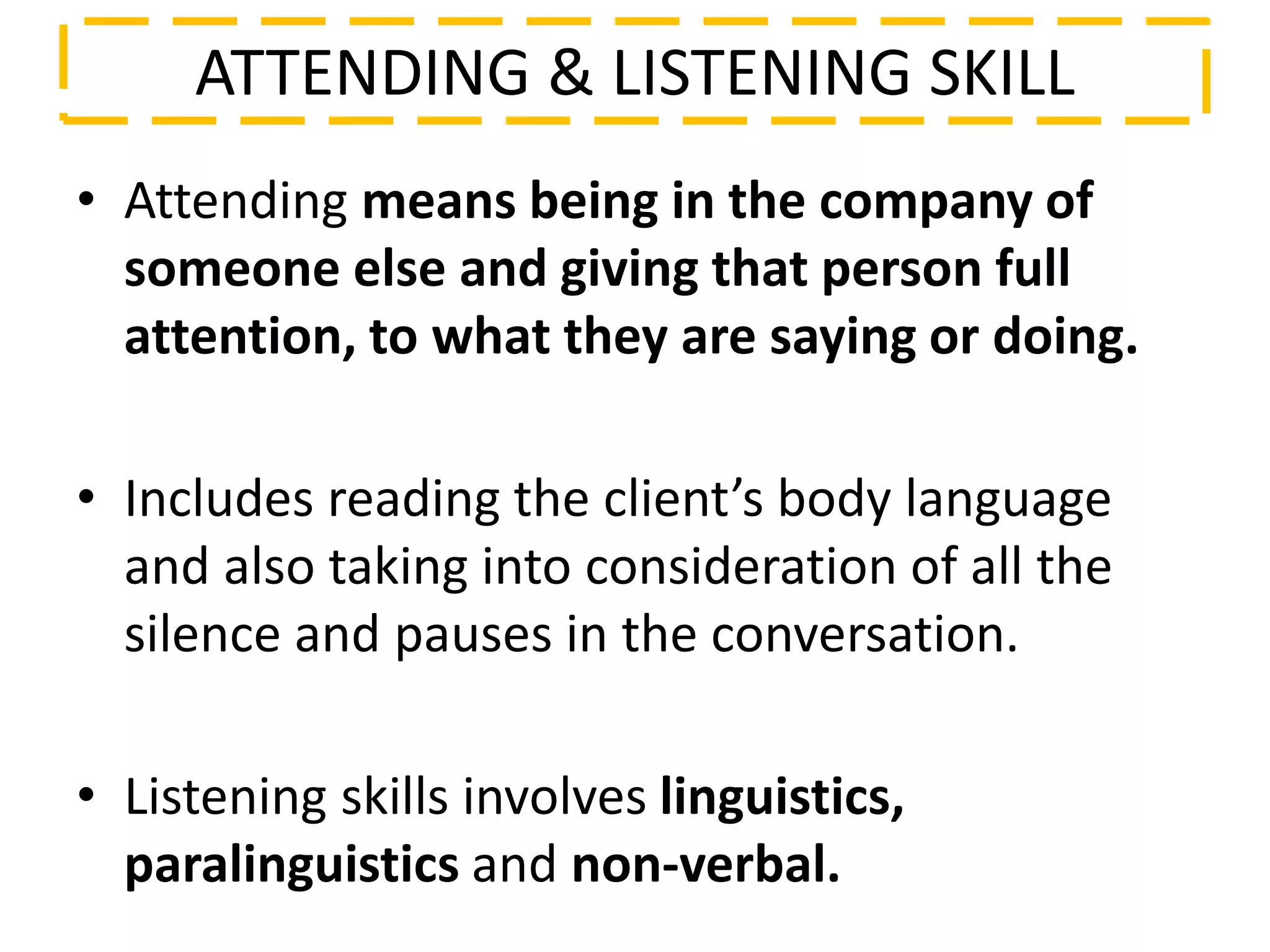ATTENDING & LISTENING SKILL
• Attending means being in the company of
someone else and giving that person full
attention, to what they are saying or doing.
• Includes reading the client’s body language
and also taking into consideration of all the
silence and pauses in the conversation.
• Listening skills involves linguistics,
paralinguistics and non-verbal.
 