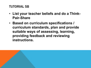 TUTORIAL 5B
• List your teacher beliefs and do a Think-
Pair-Share
• Based on curriculum specifications /
curriculum standards, plan and provide
suitable ways of assessing, learning,
providing feedback and reviewing
instructions.
 