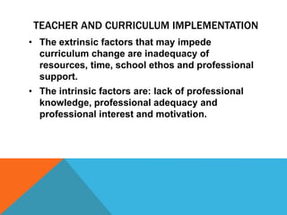 • The extrinsic factors that may impede
curriculum change are inadequacy of
resources, time, school ethos and professional
support.
• The intrinsic factors are: lack of professional
knowledge, professional adequacy and
professional interest and motivation.
TEACHER AND CURRICULUM IMPLEMENTATION
 
