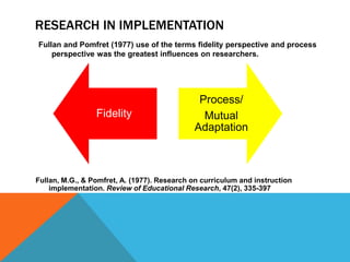 RESEARCH IN IMPLEMENTATION
Fullan, M.G., & Pomfret, A. (1977). Research on curriculum and instruction
implementation. Review of Educational Research, 47(2), 335-397
Fidelity
Process/
Mutual
Adaptation
Fullan and Pomfret (1977) use of the terms fidelity perspective and process
perspective was the greatest influences on researchers.
 