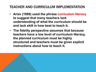 TEACHER AND CURRICULUM IMPLEMENTATION
• Ariav (1988) used the phrase curriculum literacy
to suggest that many teachers lack
understanding of what the curriculum should be
and lack skill in how best to teach it.
• The fidelity perspective assumes that because
teachers have a low level of curriculum literacy,
the planned curriculum must be highly
structured and teachers must be given explicit
instructions about how to teach it.
 