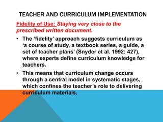Fidelity of Use: Staying very close to the
prescribed written document.
• The ‘fidelity’ approach suggests curriculum as
‘a course of study, a textbook series, a guide, a
set of teacher plans’ (Snyder et al. 1992: 427),
where experts define curriculum knowledge for
teachers.
• This means that curriculum change occurs
through a central model in systematic stages,
which confines the teacher’s role to delivering
curriculum materials.
TEACHER AND CURRICULUM IMPLEMENTATION
 