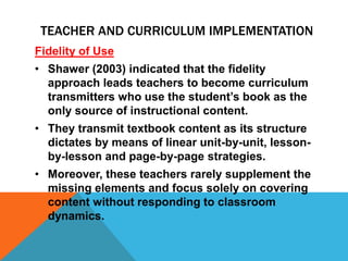 Fidelity of Use
• Shawer (2003) indicated that the fidelity
approach leads teachers to become curriculum
transmitters who use the student’s book as the
only source of instructional content.
• They transmit textbook content as its structure
dictates by means of linear unit-by-unit, lesson-
by-lesson and page-by-page strategies.
• Moreover, these teachers rarely supplement the
missing elements and focus solely on covering
content without responding to classroom
dynamics.
TEACHER AND CURRICULUM IMPLEMENTATION
 