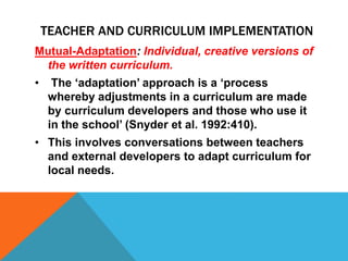 Mutual-Adaptation: Individual, creative versions of
the written curriculum.
• The ‘adaptation’ approach is a ‘process
whereby adjustments in a curriculum are made
by curriculum developers and those who use it
in the school’ (Snyder et al. 1992:410).
• This involves conversations between teachers
and external developers to adapt curriculum for
local needs.
TEACHER AND CURRICULUM IMPLEMENTATION
 
