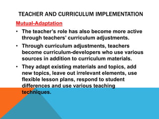 Mutual-Adaptation
• The teacher’s role has also become more active
through teachers’ curriculum adjustments.
• Through curriculum adjustments, teachers
become curriculum-developers who use various
sources in addition to curriculum materials.
• They adapt existing materials and topics, add
new topics, leave out irrelevant elements, use
flexible lesson plans, respond to student
differences and use various teaching
techniques.
TEACHER AND CURRICULUM IMPLEMENTATION
 