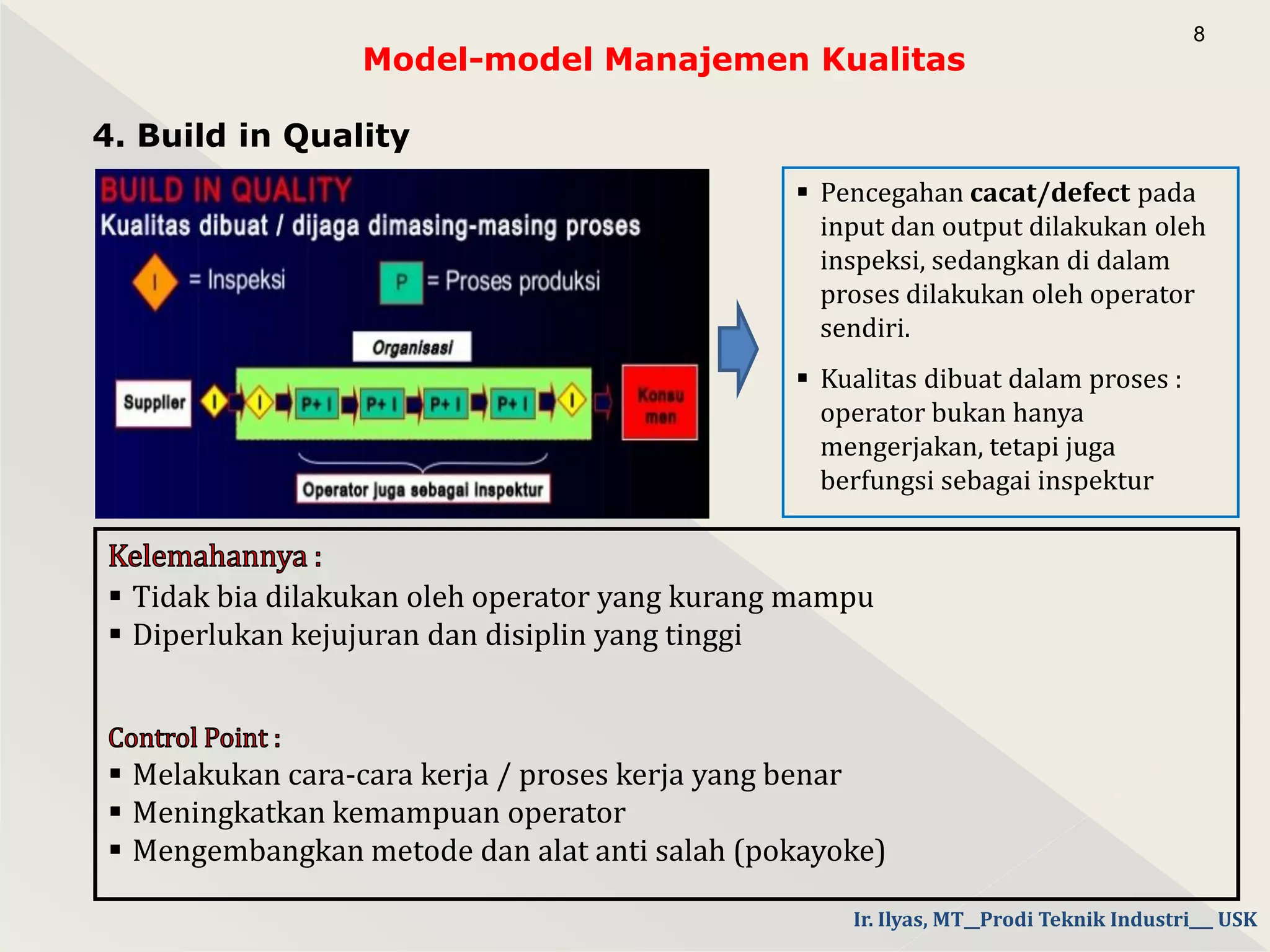 Model-model Manajemen Kualitas
4. Build in Quality
8
 Pencegahan cacat/defect pada
input dan output dilakukan oleh
inspeksi, sedangkan di dalam
proses dilakukan oleh operator
sendiri.
 Kualitas dibuat dalam proses :
operator bukan hanya
mengerjakan, tetapi juga
berfungsi sebagai inspektur
 Tidak bia dilakukan oleh operator yang kurang mampu
 Diperlukan kejujuran dan disiplin yang tinggi
 Melakukan cara-cara kerja / proses kerja yang benar
 Meningkatkan kemampuan operator
 Mengembangkan metode dan alat anti salah (pokayoke)
Ir. Ilyas, MT__Prodi Teknik Industri___ USK
 
