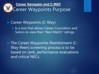 Career Navigator and C-WAY
Career Waypoints Purpose
 Career Waypoints (C-Way)
 Is a tool that allows Career Counselors and
Sailors to view their “Best Match” ratings.
 The Career Waypoints-Reenlistment (C-
Way-Reen) screening process is to be
based on rank, performance evaluations
and critical NECs.
4
 