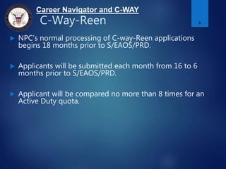 Career Navigator and C-WAY
C-Way-Reen
 NPC’s normal processing of C-way-Reen applications
begins 18 months prior to S/EAOS/PRD.
 Applicants will be submitted each month from 16 to 6
months prior to S/EAOS/PRD.
 Applicant will be compared no more than 8 times for an
Active Duty quota.
6
 
