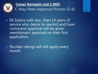 Career Navigator and C-WAY
C-Way-Reen Approval Process (E-6)
 E6 Sailors with less than 14 years of
service who desire to reenlist and have
command approval will be given
reenlistment approval on their first
application.
 Nuclear ratings will still apply every
month
9
 