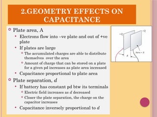 SR
2.GEOMETRY EFFECTS ON
CAPACITANCE
 Plate area, A
 Electrons flow into –ve plate and out of +ve
plate
 If plates are large
 The accumulated charges are able to distribute
themselves over the area
 Amount of charge that can be stored on a plate
for a given pd increases as plate area increased
 Capacitance proportional to plate area
 Plate separation, d
 If battery has constant pd btw its terminals
 Electric field increases as d decreased
 Closer the plate separation, the charge on the
capacitor increases
 Capacitance inversely proportional to d
 
