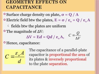 GEOMETRY EFFECTS ON
CAPACITANCE
 Surface charge density on plate, σ = Q / A
 Electric field btw the plates, E = σ / εo = Q / εo A
 fields btw the plates are uniform
 The magnitude of ∆V:
∆V = Ed = Qd / εo A,
 Hence, capacitance:
d
A
C o


The capacitance of a parallel-plate
capacitor is proportional the area of
its plates & inversely proportional
to the plate separation.
V
Q
C


 