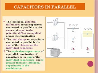 SR
CAPACITORS IN PARALLEL
 The individual potential
differences across capacitors
connected in parallel are the
same and equal to the
potential difference applied
across the combination
 The total charge on capacitors
connected in parallel is the
sum of the charges on the
individual capacitors
 The equivalent capacitance of
a parallel combination of
capacitors is the sum of the
individual capacitance and is
greater than any individual
capacitance in the
combination
 
