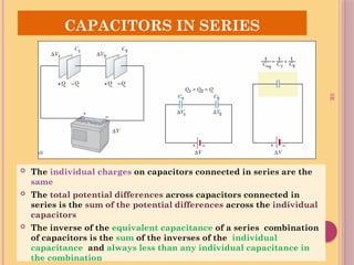 SR
CAPACITORS IN SERIES
 The individual charges on capacitors connected in series are the
same
 The total potential differences across capacitors connected in
series is the sum of the potential differences across the individual
capacitors
 The inverse of the equivalent capacitance of a series combination
of capacitors is the sum of the inverses of the individual
capacitance and always less than any individual capacitance in
the combination
 