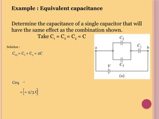 Example : Equivalent capacitance
Determine the capacitance of a single capacitor that will
have the same effect as the combination shown.
Take C1 = C2 = C3 = C
Solution :
C23 = C2 + C3 = 2C
Ceq -1
= = 2/3 C
 