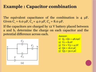 Example : Capacitor combination
The equivalent capacitance of the combination is 4 μF.
Given C1 = 6.0 μF, C2 = 4.0 μF, C3 = 8.0 μF.
If the capacitors are charged by 12 V battery placed between
a and b, determine the charge on each capacitor and the
potential difference across each.
Answer:
1) QT =Q1 = 48.0µC
2) V1 = 8.0V
3) V2 = V3 = 4.0V
4) Q2 = 16.0 µC
5) Q3 = 32.0 µC
 