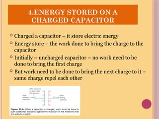  Charged a capacitor – it store electric energy
 Energy store – the work done to bring the charge to the
capacitor
 Initially – uncharged capacitor – no work need to be
done to bring the first charge
 But work need to be done to bring the next charge to it –
same charge repel each other
4.ENERGY STORED ON A
CHARGED CAPACITOR
 