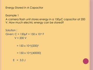 Energy Stored in A Capacitor
Example 1
A camera flash unit stores energy in a 150μC capacitor at 200
V. How much electric energy can be stored?
Solution :
Given: C = 150μF = 150 x 10-6
F
V = 200 V
= 150 x 10-6
)(200)2
= 150 x 10-6
)(40000)
E = 3.0 J
 