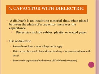 o A dielectric is an insulating material that, when placed
between the plates of a capacitor, increases the
capacitance
o Dielectrics include rubber, plastic, or waxed paper
o Use of dielectric
o Prevent break down – more voltage can be apply
o Plate can be place much closer without touching – increase capacitance with
less d
o Increase the capacitance by the factor of K (dielectric constant)
5. CAPACITOR WITH DIELECTRIC
 