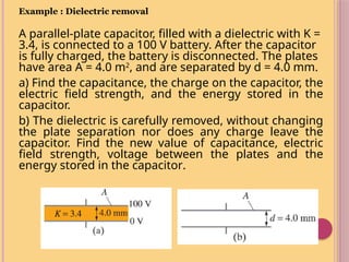 Example : Dielectric removal
A parallel-plate capacitor, filled with a dielectric with K =
3.4, is connected to a 100 V battery. After the capacitor
is fully charged, the battery is disconnected. The plates
have area A = 4.0 m2
, and are separated by d = 4.0 mm.
a) Find the capacitance, the charge on the capacitor, the
electric field strength, and the energy stored in the
capacitor.
b) The dielectric is carefully removed, without changing
the plate separation nor does any charge leave the
capacitor. Find the new value of capacitance, electric
field strength, voltage between the plates and the
energy stored in the capacitor.
 