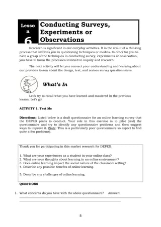 8
Lesso
n
6
Conducting Surveys,
Experiments or
Observations
Research is significant in our everyday activities. It is the result of a thinking
process that involves you in questioning techniques or models. In order for you to
have a grasp of the techniques in conducting survey, experiments or observation,
you have to know the processes involved in inquiry and research.
The next activity will let you connect your understanding and learning about
our previous lesson about the design, test, and revises survey questionnaires.
What’s In
Let’s try to recall what you have learned and mastered in the previous
lesson. Let’s go!
ACTIVITY 1. Test Me
Directions: Listed below is a draft questionnaire for an online learning survey that
the DEPED plans to conduct. Your role in this exercise is to pilot (test) the
questionnaire and try to identify any questionnaire problems and then suggest
ways to improve it. (Note: This is a particularly poor questionnaire so expect to find
quite a few problems).
QUESTIONS
1. What concerns do you have with the above questionnaire? Answer:
Thank you for participating in this market research for DEPED.
1. What are your experiences as a student in your online class?
2. What are your thoughts about learning in an online environment?
3. Does online learning impact the social nature of the classroom setting?
4. Describe any possible benefits of online learning.
5. Describe any challenges of online learning.
 