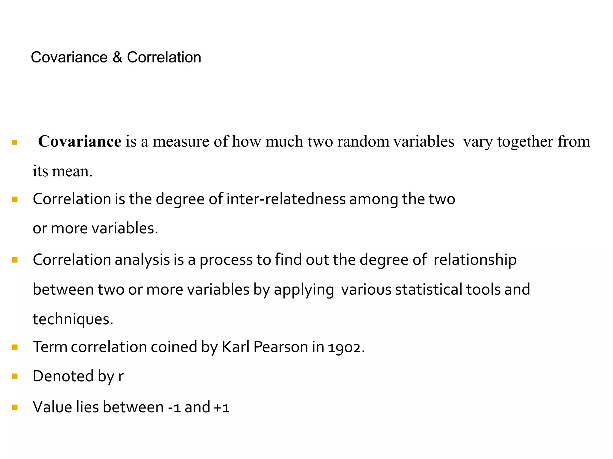 Covariance & Correlation
 Covariance is a measure of how much two random variables vary together from
its mean.
 Correlation is the degree of inter-relatedness among the two
or more variables.
 Correlation analysis is a process to find out the degree of relationship
between two or more variables by applying various statistical tools and
techniques.
 Term correlation coined by Karl Pearson in 1902.
 Denoted by r
 Value lies between -1 and+1
 