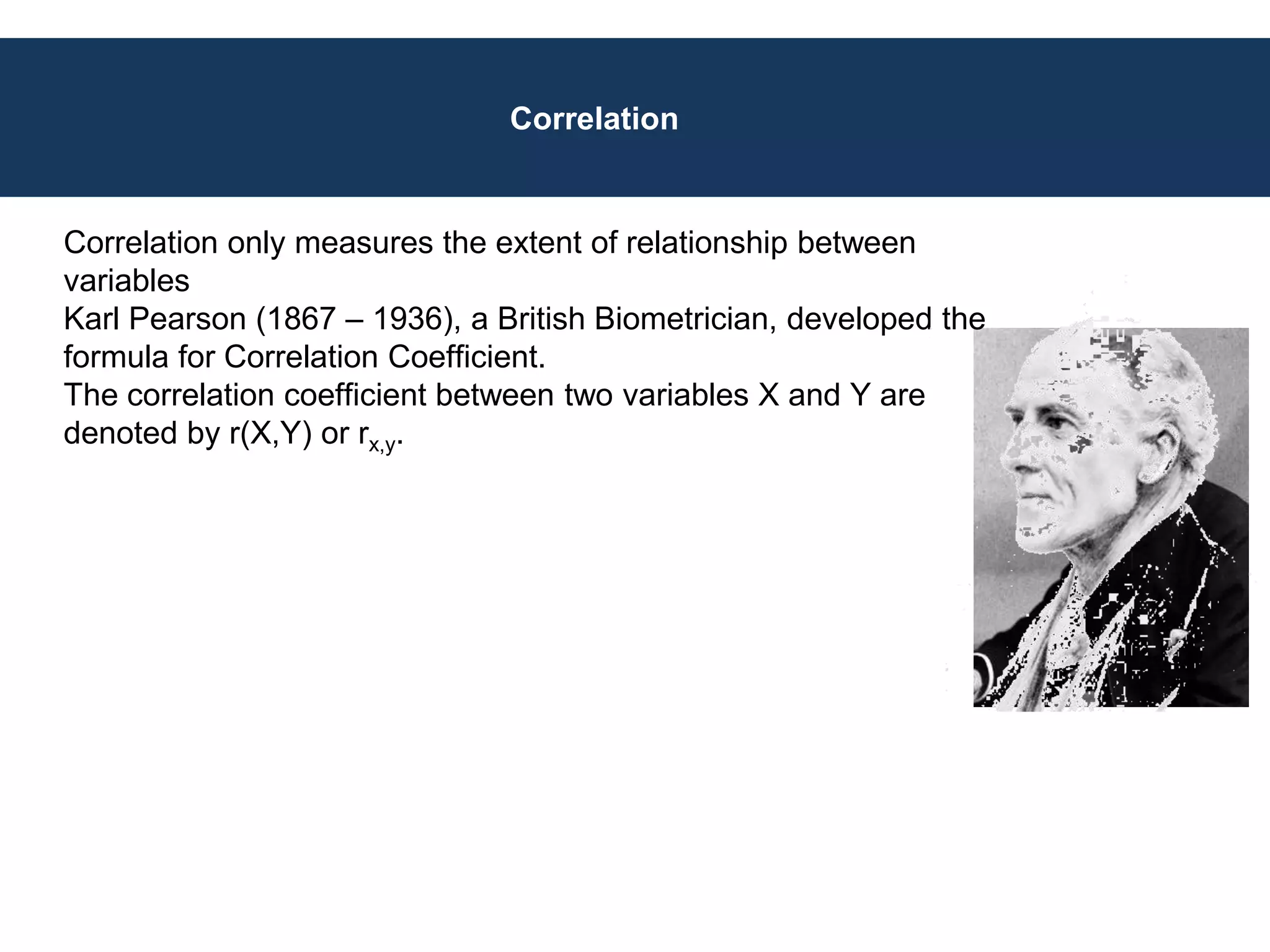 Correlation
Correlation only measures the extent of relationship between
variables
Karl Pearson (1867 – 1936), a British Biometrician, developed the
formula for Correlation Coefficient.
The correlation coefficient between two variables X and Y are
denoted by r(X,Y) or rx,y.
 