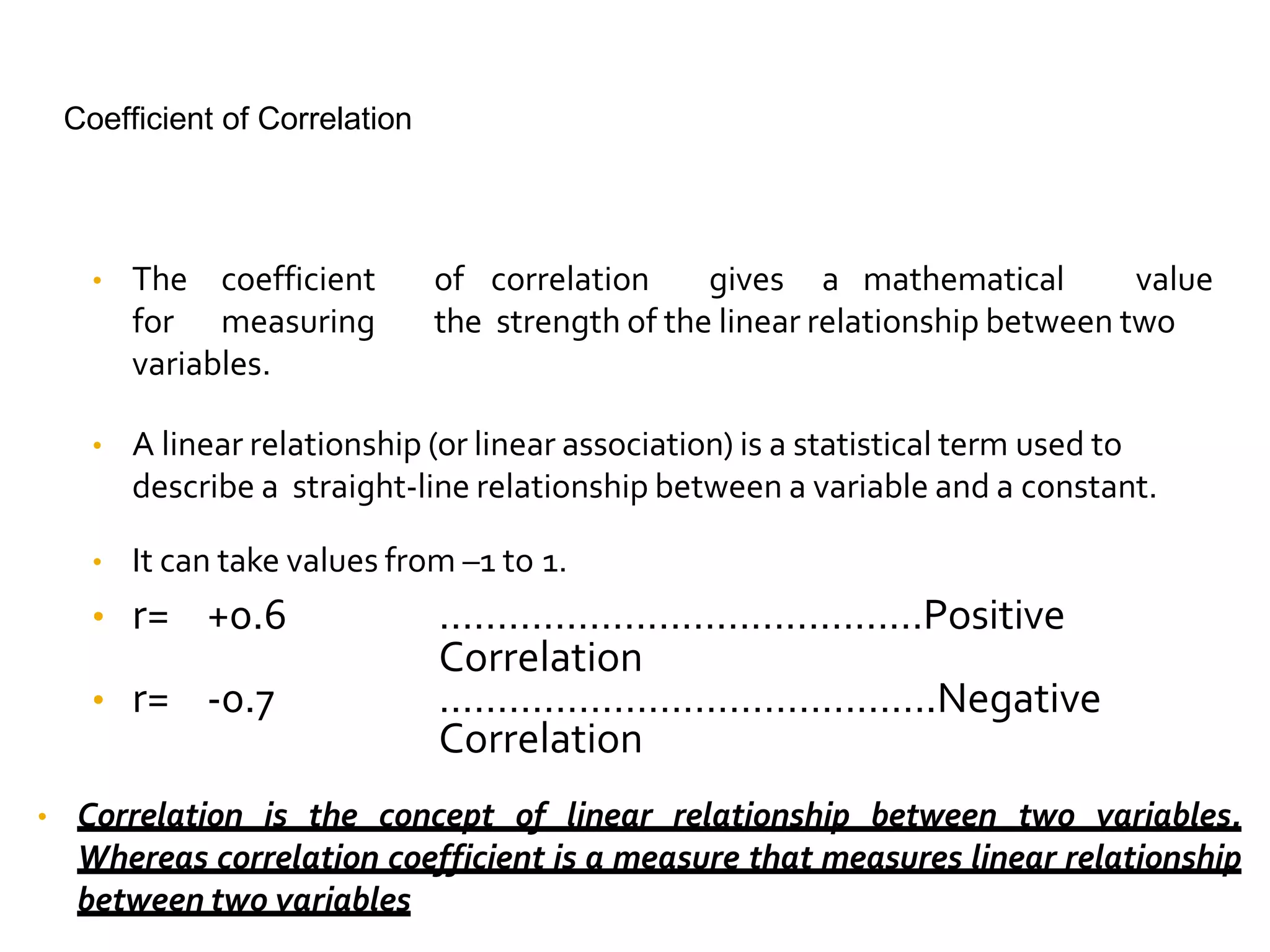 Coefficient of Correlation
• The coefficient of correlation gives a mathematical value
for measuring the strength of the linear relationship between two
variables.
• A linear relationship (or linear association) is a statistical term used to
describe a straight-line relationship between a variable and a constant.
• It can take values from –1 to 1.
• r= +0.6 ……………………………………Positive
Correlation
• r= -0.7 …………………………………….Negative
Correlation
• Correlation is the concept of linear relationship between two variables.
Whereas correlation coefficient is a measure that measures linear relationship
between two variables
 