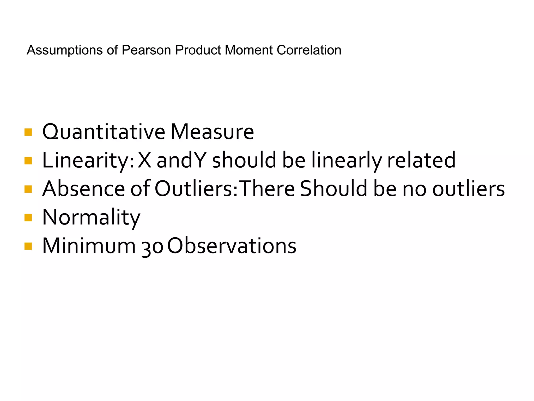 Assumptions of Pearson Product Moment Correlation
 Quantitative Measure
 Linearity:X andY should be linearly related
 Absence of Outliers:There Should be no outliers
 Normality
 Minimum 30Observations
 