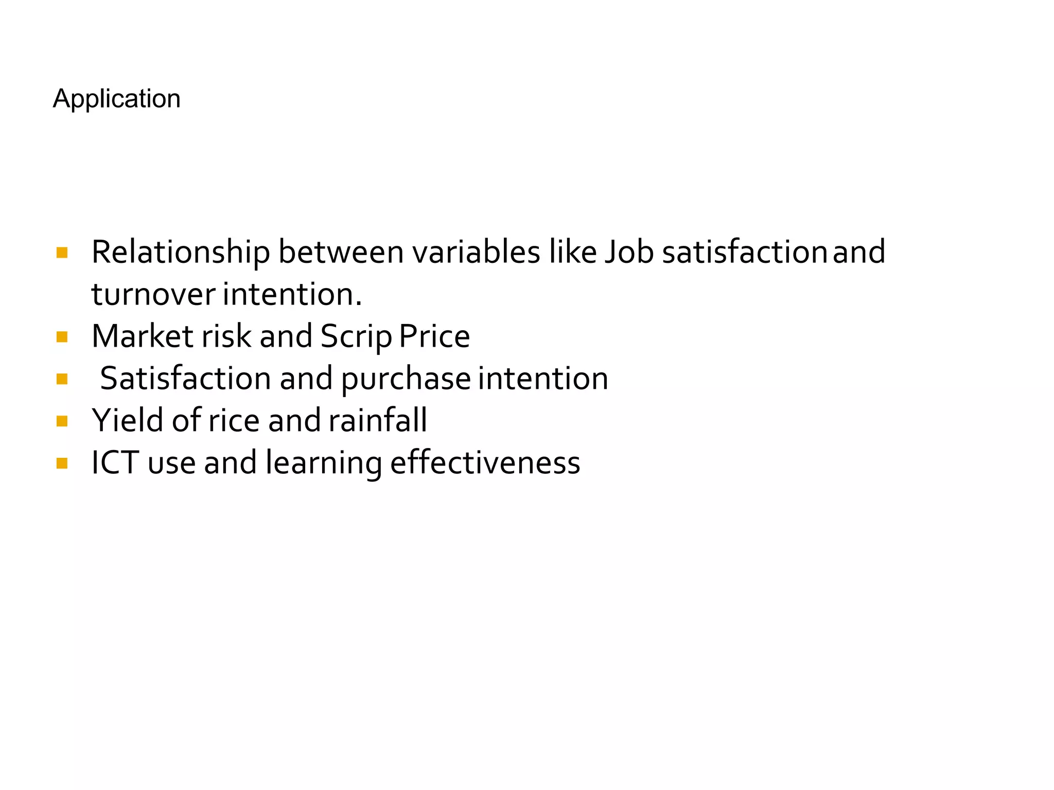 Application
 Relationship between variables like Job satisfactionand
turnover intention.
 Market risk and ScripPrice
 Satisfaction and purchaseintention
 Yield of rice and rainfall
 ICT use and learning effectiveness
 