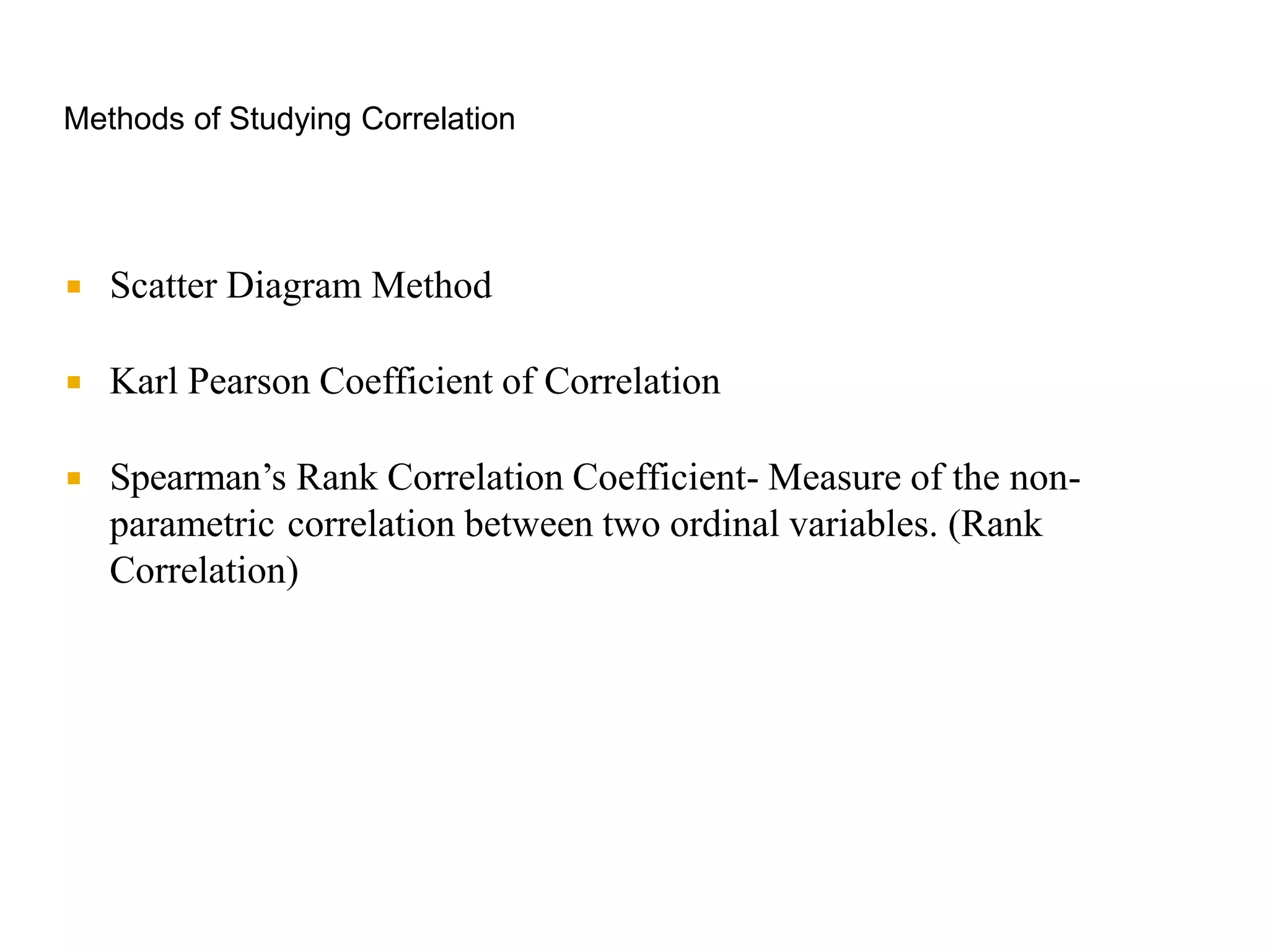 Methods of Studying Correlation
 Scatter Diagram Method
 Karl Pearson Coefficient of Correlation
 Spearman’s Rank Correlation Coefficient- Measure of the non-
parametric correlation between two ordinal variables. (Rank
Correlation)
 