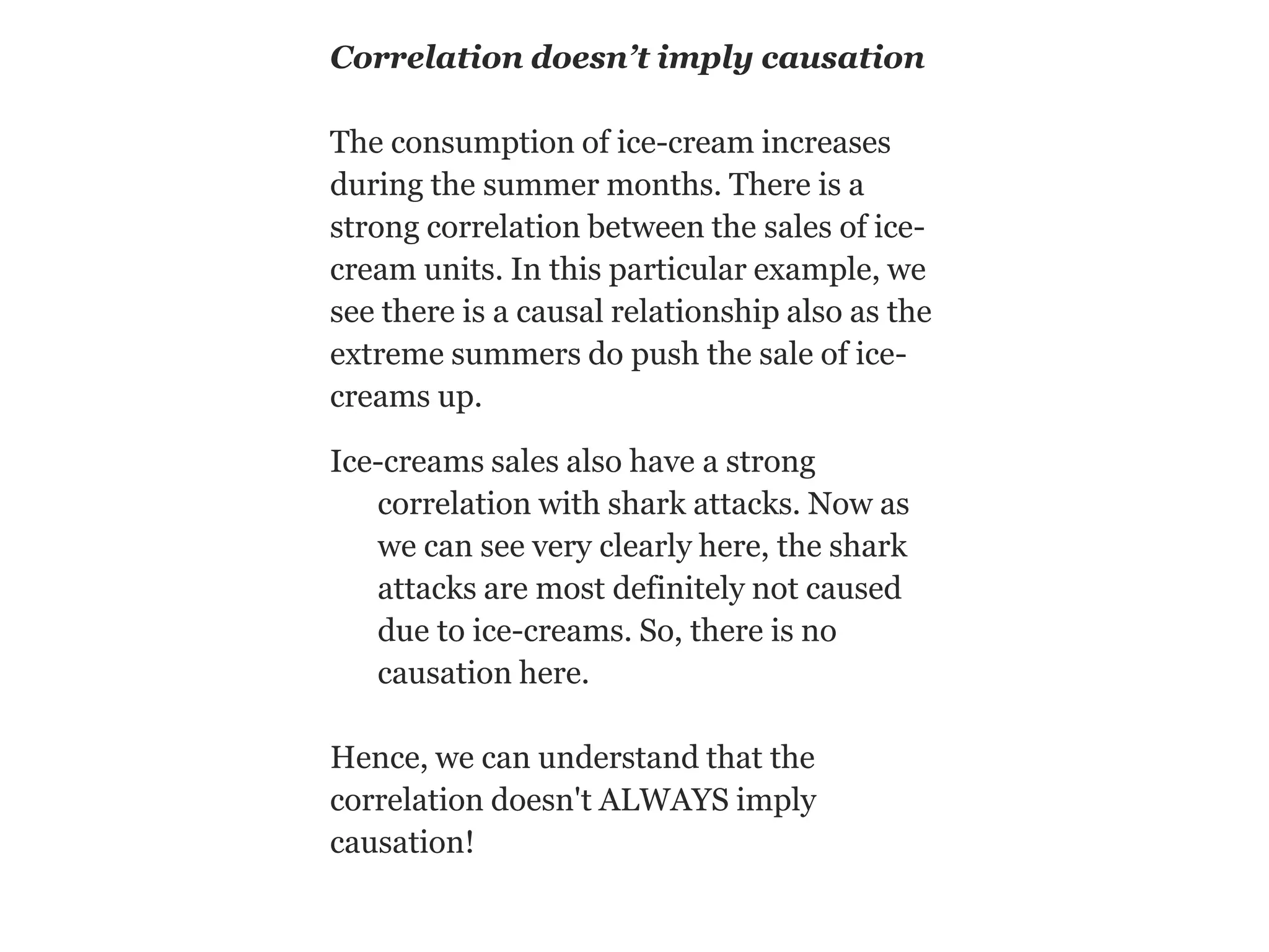 Correlation doesn’t imply causation
The consumption of ice-cream increases
during the summer months. There is a
strong correlation between the sales of ice-
cream units. In this particular example, we
see there is a causal relationship also as the
extreme summers do push the sale of ice-
creams up.
Ice-creams sales also have a strong
correlation with shark attacks. Now as
we can see very clearly here, the shark
attacks are most definitely not caused
due to ice-creams. So, there is no
causation here.
Hence, we can understand that the
correlation doesn't ALWAYS imply
causation!
 