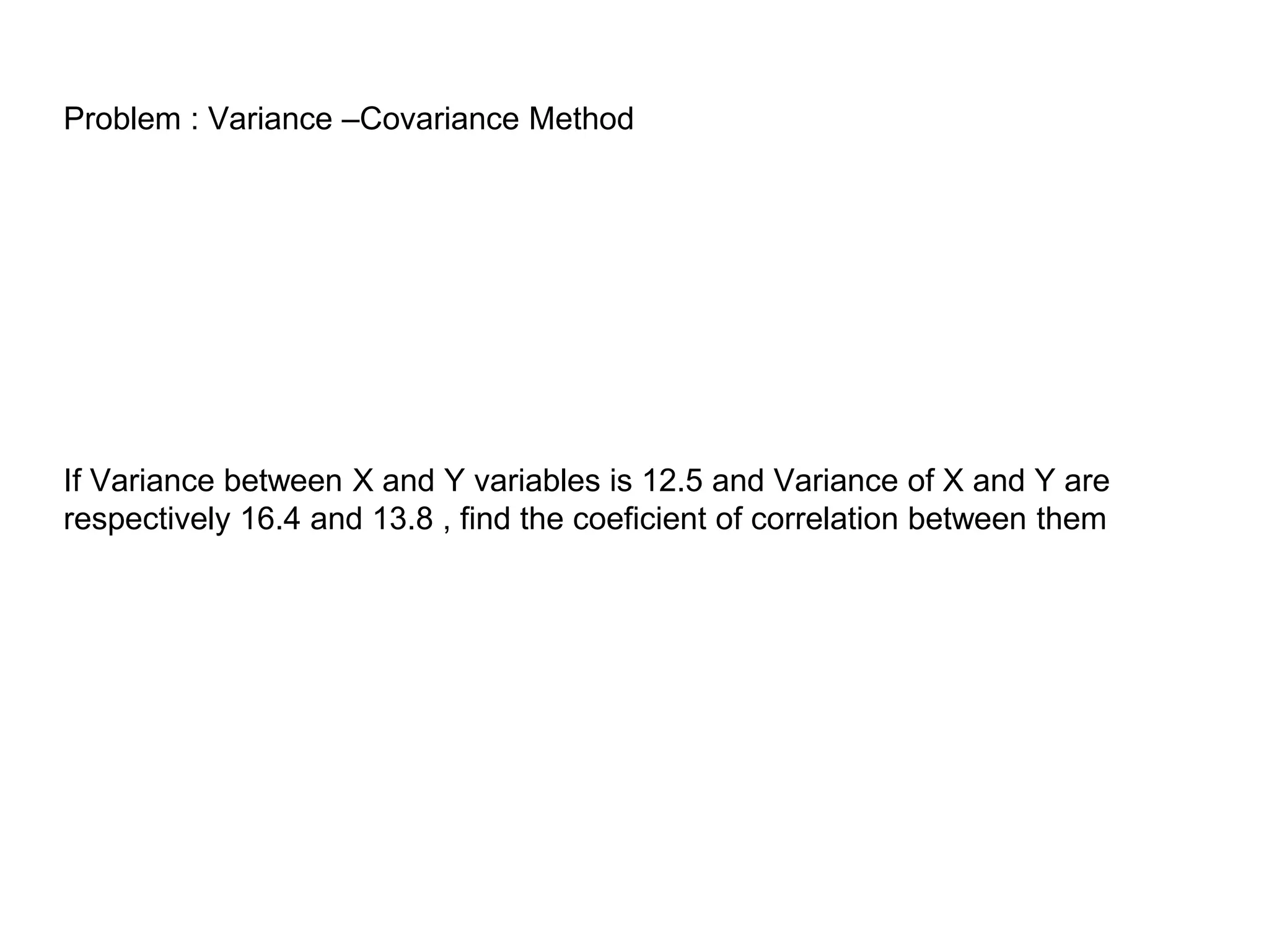 Problem : Variance –Covariance Method
If Variance between X and Y variables is 12.5 and Variance of X and Y are
respectively 16.4 and 13.8 , find the coeficient of correlation between them
 