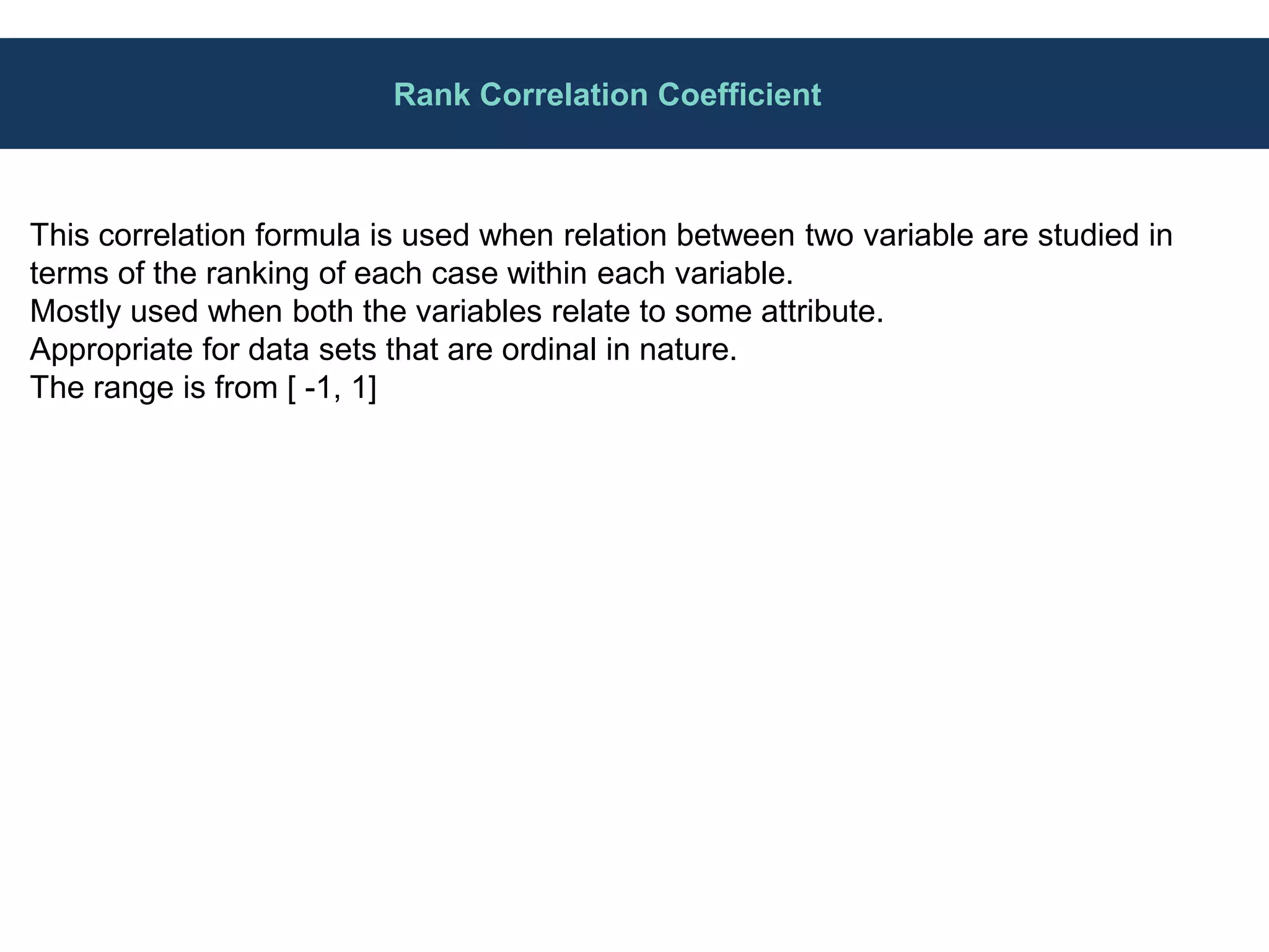 Rank Correlation Coefficient
This correlation formula is used when relation between two variable are studied in
terms of the ranking of each case within each variable.
Mostly used when both the variables relate to some attribute.
Appropriate for data sets that are ordinal in nature.
The range is from [ -1, 1]
 