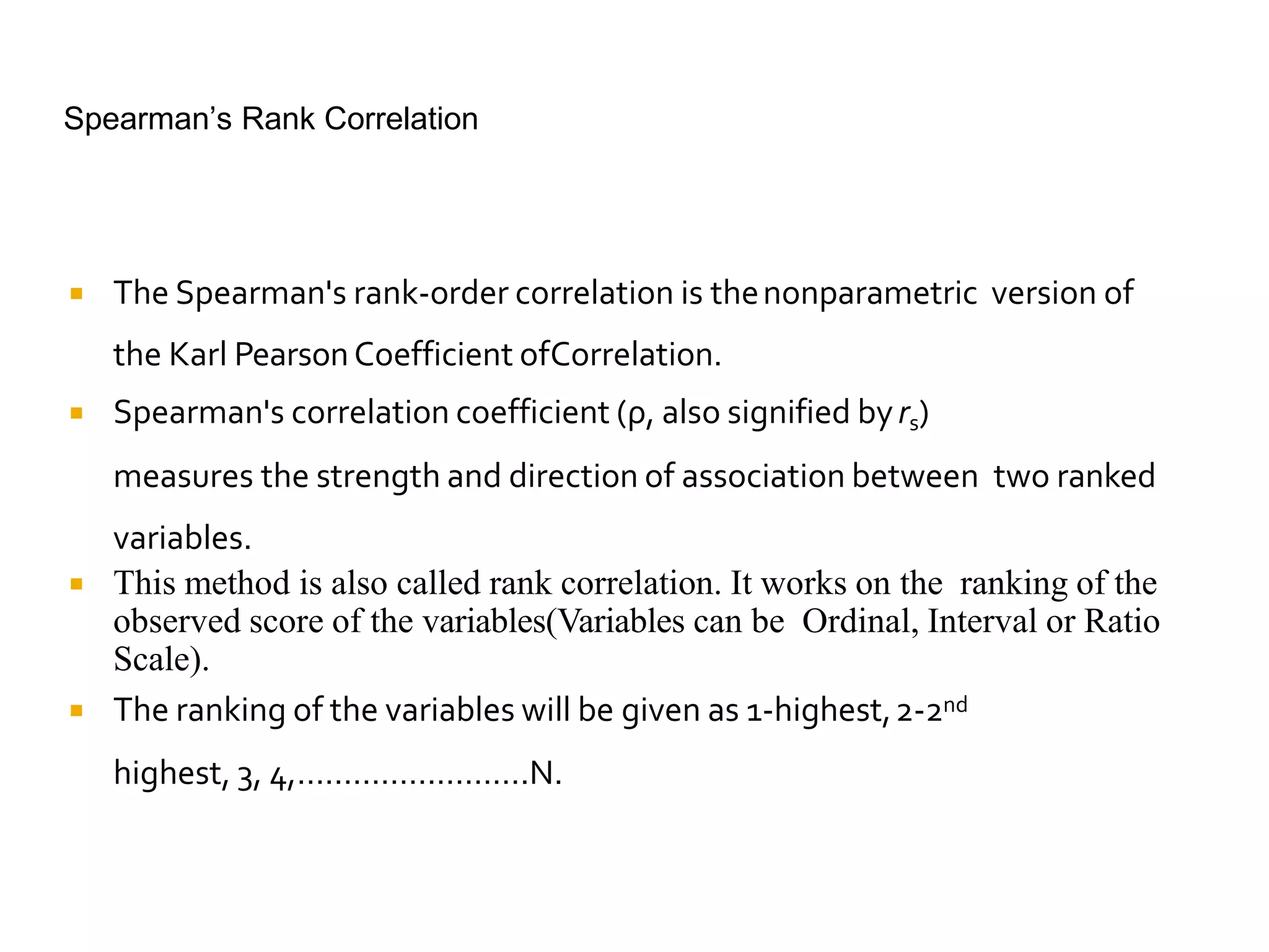 Spearman’s Rank Correlation
 The Spearman's rank-order correlation is thenonparametric version of
the Karl PearsonCoefficient ofCorrelation.
 Spearman's correlation coefficient (ρ, also signified byrs)
measures the strength and direction of association between two ranked
variables.
 This method is also called rank correlation. It works on the ranking of the
observed score of the variables(Variables can be Ordinal, Interval or Ratio
Scale).
 The ranking of the variables will be given as 1-highest,2-2nd
highest, 3, 4,…………………….N.
 