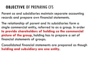 OBJECTIVE OF PREPARING CFS
Parent co and subsidiaries maintain separate accounting
records and prepare own financial statements.
The relationship of parent and its subsidiaries form a
single commercial entity, referred to as a group. In order
to provide shareholders of holding co the commercial
picture of the group, holding has to prepare a set of
financial statements of groups.
Consolidated financial statements are prepared as though
holding and subsidiary are one entity.
 