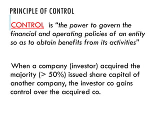 PRINCIPLE OF CONTROL
CONTROL is “the power to govern the
financial and operating policies of an entity
so as to obtain benefits from its activities”
When a company (investor) acquired the
majority (> 50%) issued share capital of
another company, the investor co gains
control over the acquired co.
 