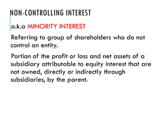 NON-CONTROLLING INTEREST
a.k.a MINORITY INTEREST
Referring to group of shareholders who do not
control an entity.
Portion of the profit or loss and net assets of a
subsidiary attributable to equity interest that are
not owned, directly or indirectly through
subsidiaries, by the parent.
 