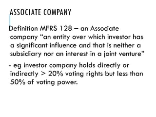 ASSOCIATE COMPANY
Definition MFRS 128 – an Associate
company “an entity over which investor has
a significant influence and that is neither a
subsidiary nor an interest in a joint venture”
- eg investor company holds directly or
indirectly > 20% voting rights but less than
50% of voting power.
 
