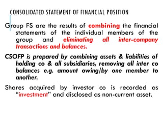 CONSOLIDATED STATEMENT OF FINANCIAL POSITION
Group FS are the results of combining the financial
statements of the individual members of the
group and eliminating all inter-company
transactions and balances.
CSOFP is prepared by combining assets & liabilities of
holding co & all subsidiaries, removing all inter co
balances e.g. amount owing/by one member to
another.
Shares acquired by investor co is recorded as
“investment” and disclosed as non-current asset.
 