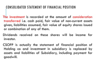 CONSOLIDATED STATEMENT OF FINANCIAL POSITION
The investment is recorded at the amount of consideration
transferred i.e. cash paid, fair value of non-current assets
given, liabilities assumed, fair value of equity shares issued
or combination of any of them.
Dividends received on these shares will be income for
investor.
CSOFP is actually the statement of financial position of
Holding co and investment in subsidiary is replaced by
assets and liabilities of Subsidiary, including payment for
goodwill.
 