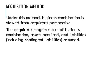 ACQUISITION METHOD
Under this method, business combination is
viewed from acquirer’s perspective.
The acquirer recognizes cost of business
combination, assets acquired, and liabilities
(including contingent liabilities) assumed.
 