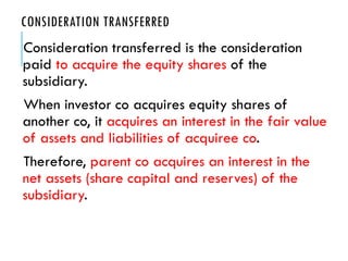 CONSIDERATION TRANSFERRED
Consideration transferred is the consideration
paid to acquire the equity shares of the
subsidiary.
When investor co acquires equity shares of
another co, it acquires an interest in the fair value
of assets and liabilities of acquiree co.
Therefore, parent co acquires an interest in the
net assets (share capital and reserves) of the
subsidiary.
 
