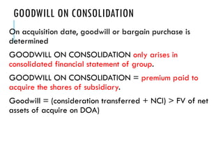 GOODWILL ON CONSOLIDATION
On acquisition date, goodwill or bargain purchase is
determined
GOODWILL ON CONSOLIDATION only arises in
consolidated financial statement of group.
GOODWILL ON CONSOLIDATION = premium paid to
acquire the shares of subsidiary.
Goodwill = (consideration transferred + NCI) > FV of net
assets of acquire on DOA)
 