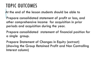 TOPIC OUTCOMES
At the end of the lesson students should be able to
Prepare consolidated statement of profit or loss, and
other comprehensive income for acquisition in prior
periods and acquisition during the year.
Prepare consolidated statement of financial position for
a single group.
Prepare Statement of Changes in Equity (extract)
(showing the Group Retained Profit and Non Controlling
Interest column)
 