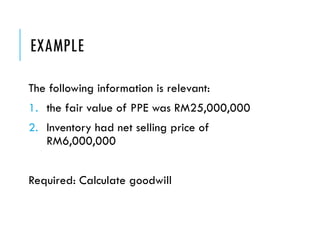 EXAMPLE
The following information is relevant:
1. the fair value of PPE was RM25,000,000
2. Inventory had net selling price of
RM6,000,000
Required: Calculate goodwill
 