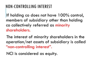 NON-CONTROLLING INTEREST
If holding co does not have 100% control,
members of subsidiary other than holding
co collectively referred as minority
shareholders.
The interest of minority shareholders in the
operation/net assets of subsidiary is called
“non-controlling interest”.
NCI is considered as equity.
 