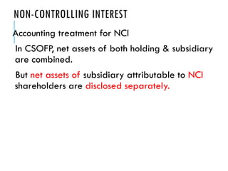 NON-CONTROLLING INTEREST
Accounting treatment for NCI
In CSOFP, net assets of both holding & subsidiary
are combined.
But net assets of subsidiary attributable to NCI
shareholders are disclosed separately.
 