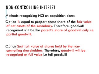 NON-CONTROLLING INTEREST
Methods recognizing NCI on acquisition date:-
Option 1: equal to proportionate share of the fair value
of net assets of the subsidiary. Therefore, goodwill
recognised will be the parent’s share of goodwill only i.e
partial goodwill.
Option 2:at fair value of shares held by the non-
controlling shareholders. Therefore, goodwill will be
recognised at full value i.e full goodwill
 